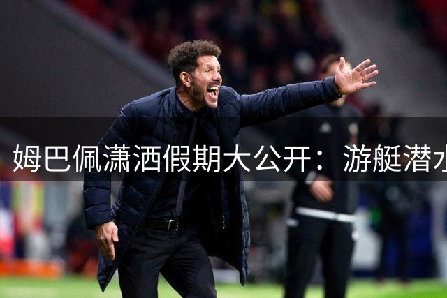 姆巴佩潇洒假期大公开：游艇潜水购物一站式体验